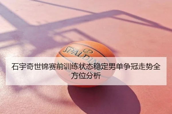 石宇奇世锦赛前训练状态稳定男单争冠走势全方位分析