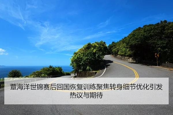 覃海洋世锦赛后回国恢复训练聚焦转身细节优化引发热议与期待