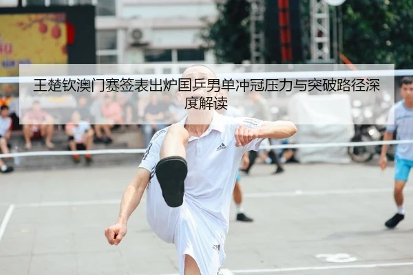 王楚钦澳门赛签表出炉国乒男单冲冠压力与突破路径深度解读