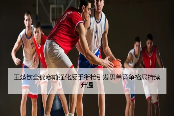 王楚钦全锦赛前强化反手衔接引发男单竞争格局持续升温