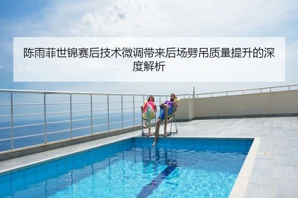 陈雨菲世锦赛后技术微调带来后场劈吊质量提升的深度解析