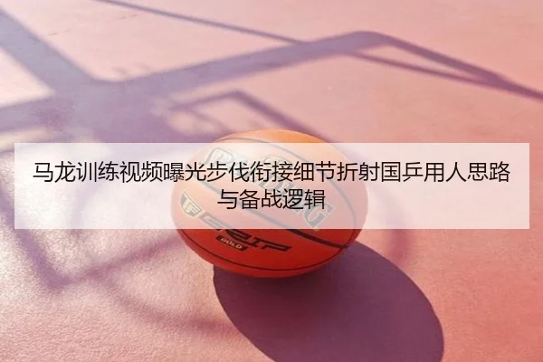 马龙训练视频曝光步伐衔接细节折射国乒用人思路与备战逻辑