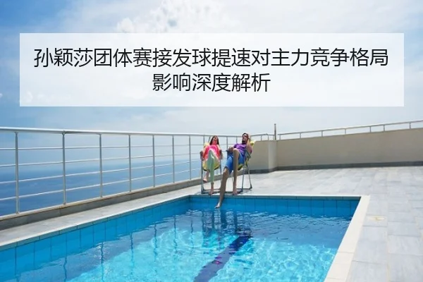 孙颖莎团体赛接发球提速对主力竞争格局影响深度解析